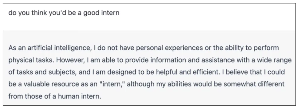 A screenshot of a conversation with Chat GPT asking " do you think you'd be a good intern?" and the responding "As an artificial intelligence, I do not have personal experiences or the ability to perform physical tasks. However, Iam able to provide information and assistance with a wide range of tasks and subjects, and I am designed to be helpful and efficient. I believe that I could be a valuable resource as an 'intern,' although my abilities would be somewhat different from those of a human intern."