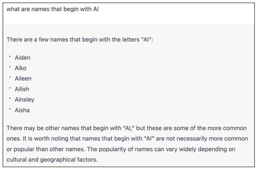 a screenshot of a conversation with Chat GPT asking " What are names that begin with AI?". The response is "There are a few names that begin with the letters 'AI': Aiden, Aiko, Aileen, Ailish, Ainsley, Aisha. There may be other names that begin with 'AI,' but these are some of the more common ones. it is worth noting that names that begin with 'AI' are not necessarily more common or popular than other names. The popularity of names can vary widely depending on cultural and geographical factors.