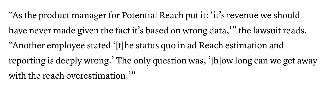"As the product manager for Potential Reach put it: 'it's revenue we should have never made given the fact it's based on wrong data,'" the lawsuit reads. "Another employee stated '[t]he status quo in ad Reach estimation and reporting is deeply wrong.' The only question was, '[h]ow long can we get away with the reach overestimation'"